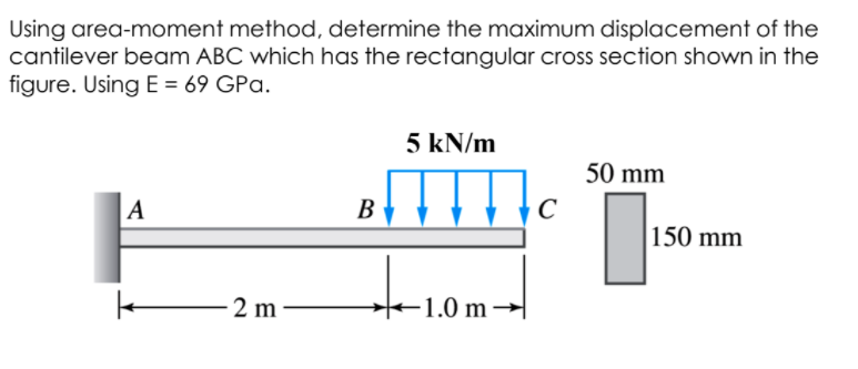 Using area-moment method, determine the maximum displacement of the
cantilever beam ABC which has the rectangular cross section shown in the
figure. Using E = 69 GPa.
5 kN/m
50 mm
|A
В
150 mm
2 m
+1.0 m→
