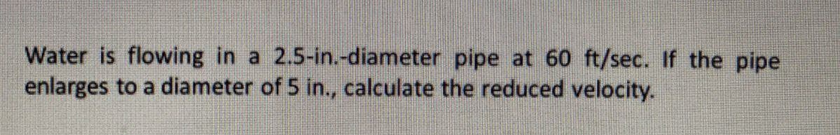 Water is flowing in a 2.5-in.-diameter pipe at 60 ft/sec. If the pipe
enlarges to a diameter of 5 in., calculate the reduced velocity.