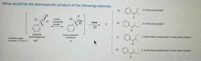 What would be the stereospecific product of the following substrate.
substrate
(ant-staggered)
180"
Dihedral angle
between Cl and H=
abond
constantly
rotates
same substrate
(explised)
base
E2
?
A)
B)
6
ar
ar
Z is the only product
Es the only product
Z is the major product and E is the minor product
Es the minor product and 2 is the manor product
