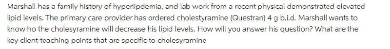 Marshall has a family history of hyperlipdemia, and lab work from a recent physical demonstrated elevated
lipid levels. The primary care provider has ordered cholestyramine (Questran) 4 g b.i.d. Marshall wants to
know ho the cholesyramine will decrease his lipid levels. How will you answer his question? What are the
key client teaching points that are specific to cholesyramine