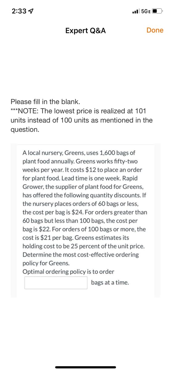 2:33 4
Expert Q&A
5GE
Done
Please fill in the blank.
***NOTE: The lowest price is realized at 101
units instead of 100 units as mentioned in the
question.
bags at a time.
A local nursery, Greens, uses 1,600 bags of
plant food annually. Greens works fifty-two
weeks per year. It costs $12 to place an order
for plant food. Lead time is one week. Rapid
Grower, the supplier of plant food for Greens,
has offered the following quantity discounts. If
the nursery places orders of 60 bags or less,
the cost per bag is $24. For orders greater than
60 bags but less than 100 bags, the cost per
bag is $22. For orders of 100 bags or more, the
cost is $21 per bag. Greens estimates its
holding cost to be 25 percent of the unit price.
Determine the most cost-effective ordering
policy for Greens.
Optimal ordering policy is to order