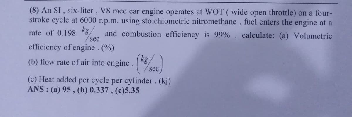 (8) An SI, six-liter, V8 race car engine operates at WOT (wide open throttle) on a four-
stroke cycle at 6000 r.p.m. using stoichiometric nitromethane. fuel enters the engine at a
rate of 0.198 kg
and combustion efficiency is 99%. calculate: (a) Volumetric
efficiency of engine. (%)
sec
(b) flow rate of air into engine. (ke
sec
(c) Heat added per cycle per cylinder. (kj)
ANS: (a) 95, (b) 0.337, (c)5.35