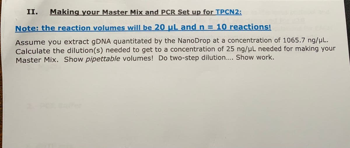 II. Making your Master Mix and PCR Set up for TPCN2:
Note: the reaction volumes will be 20 μL and n=10 reactions!
Assume you extract gDNA quantitated by the NanoDrop at a concentration of 1065.7 ng/μL.
Calculate the dilution(s) needed to get to a concentration of 25 ng/μL needed for making your
Master Mix. Show pipettable volumes! Do two-step dilution.... Show work.