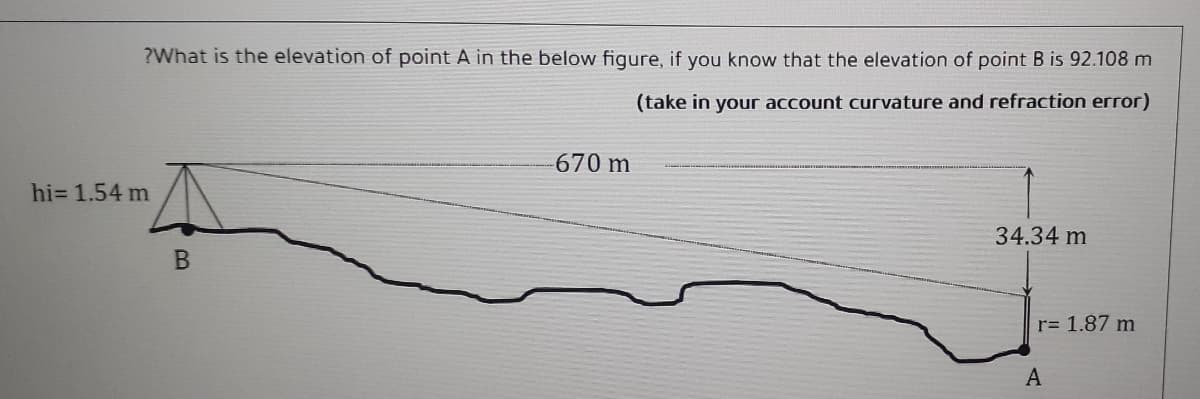 ?What is the elevation of point A in the below figure, if you know that the elevation of point B is 92.108 m
(take in your account curvature and refraction error)
670 m
hi= 1.54 m
34.34 m
r= 1.87 m
A

