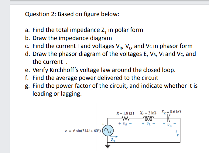 Question 2: Based on figure below:
a. Find the total impedance Z, in polar form
b. Draw the impedance diagram
c. Find the current I and voltages VR, V, and Vc in phasor form
d. Draw the phasor diagram of the voltages E, VR, VLand Vc, and
the current I.
e. Verify Kirchhoff's voltage law around the closed loop.
f. Find the average power delivered to the circuit
g. Find the power factor of the circuit, and indicate whether it is
leading or lagging.
R=1.8 kN X, - 2 kN Xc=0.6 kN
ll
+ UL -
- א0 +
+
e = 6 sin(314t + 60°) (
