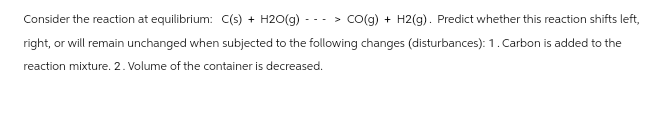Consider the reaction at equilibrium: C(s) + H2O(g)
> CO(g) + H2(g). Predict whether this reaction shifts left,
right, or will remain unchanged when subjected to the following changes (disturbances): 1. Carbon is added to the
reaction mixture. 2. Volume of the container is decreased.