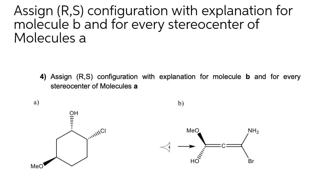 Assign (R,S) configuration with explanation for
molecule b and for every stereocenter of
Molecules a
4) Assign (R,S) configuration with explanation for molecule b and for every
stereocenter of Molecules a
a)
b)
OH
Meo
...C/
NH2
Meo
но
Br
