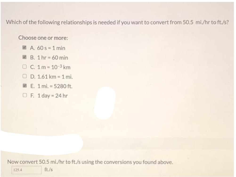 Which of the following relationships is needed if you want to convert from 50.5 mi./hr to ft./s?
Choose one or more:
MA. 60 s 1 min
I B. 1 hr = 60 min
O C. 1m 10-3 km
O D. 1.61 km = 1 mi.
W E. 1 mi. = 5280 ft.
O F. 1 day = 24 hr
Now convert 50.5 mi./hr to ft./s using the conversions you found above.
125 4
ft./s
