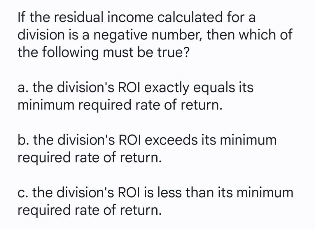 If the residual income calculated for a
division is a negative number, then which of
the following must be true?
a. the division's ROI exactly equals its
minimum required rate of return.
b. the division's ROI exceeds its minimum
required rate of return.
c. the division's ROI is less than its minimum
required rate of return.
