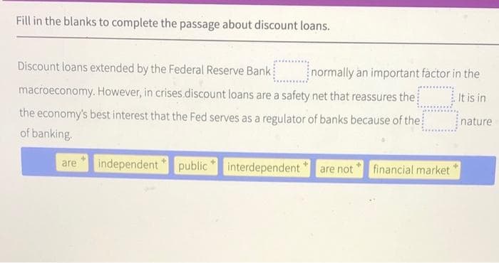 Fill in the blanks to complete the passage about discount loans.
It is in
Discount loans extended by the Federal Reserve Bank normally an important factor in the
macroeconomy. However, in crises discount loans are a safety net that reassures the
the economy's best interest that the Fed serves as a regulator of banks because of the
of banking.
are
independent public
interdependent
are not financial market'
nature