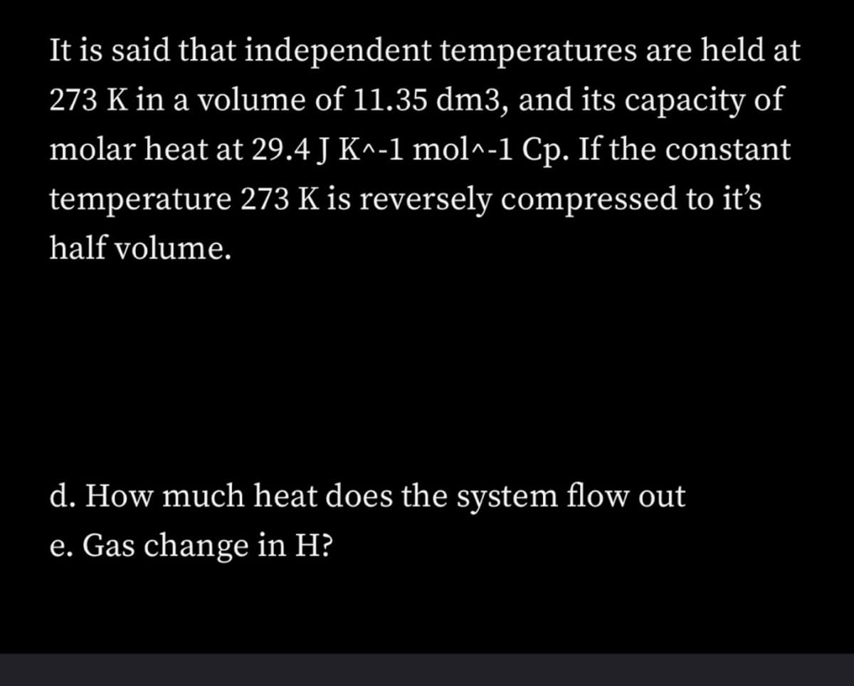 It is said that independent temperatures are held at
273 K in a volume of 11.35 dm3, and its capacity of
molar heat at 29.4 J K^-1 mol^-1 Cp. If the constant
temperature 273 K is reversely compressed to it's
half volume.
d. How much heat does the system flow out
e. Gas change in H?
