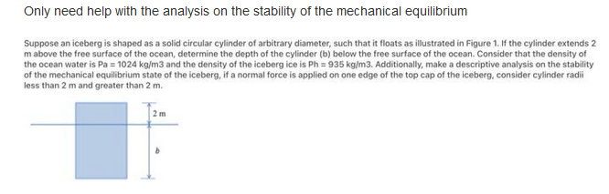 Only need help with the analysis on the stability of the mechanical equilibrium
Suppose an iceberg is shaped as a solid circular cylinder of arbitrary diameter, such that it floats as illustrated in Figure 1. If the cylinder extends 2
m above the free surface of the ocean, determine the depth of the cylinder (b) below the free surface of the ocean. Consider that the density of
the ocean water is Pa = 1024 kg/m3 and the density of the iceberg ice is Ph = 935 kg/m3. Additionally, make a descriptive analysis on the stability
of the mechanical equilibrium state of the iceberg, if a normal force is applied on one edge of the top cap of the iceberg, consider cylinder radi
less than 2 m and greater than 2 m.
2 m
