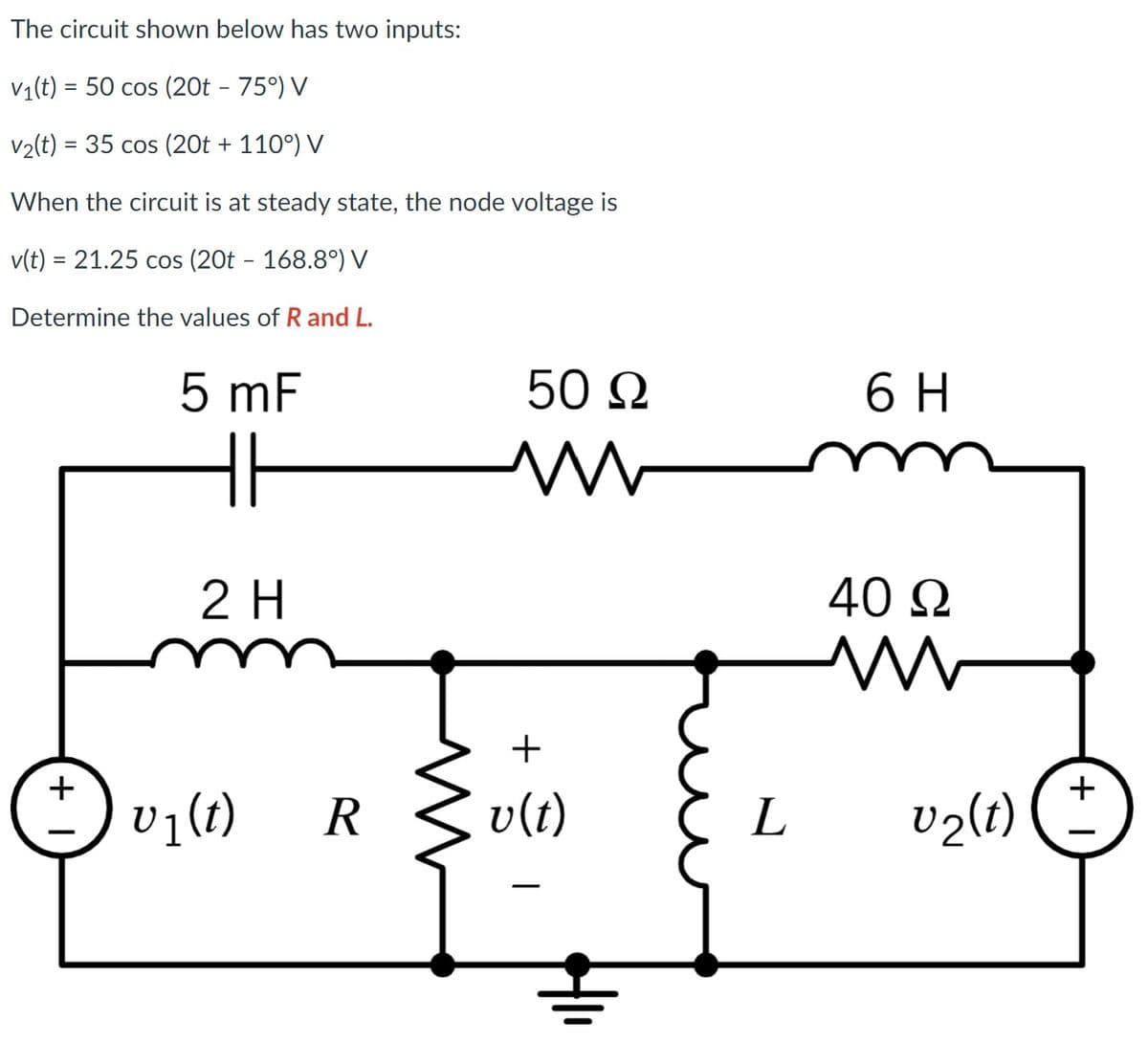 The circuit shown below has two inputs:
V1(t) = 50 cos (20t - 75°) V
V2(t) = 35 cos (20t + 110°) V
When the circuit is at steady state, the node voltage is
v(t) = 21.25 cos (20t - 168.8°) V
%3D
Determine the values of Rand L.
5 mF
50 Ω
6 H
2 H
40 N
+
+
v7(t)
R.
v(t)
L
v2lt)
+ I
