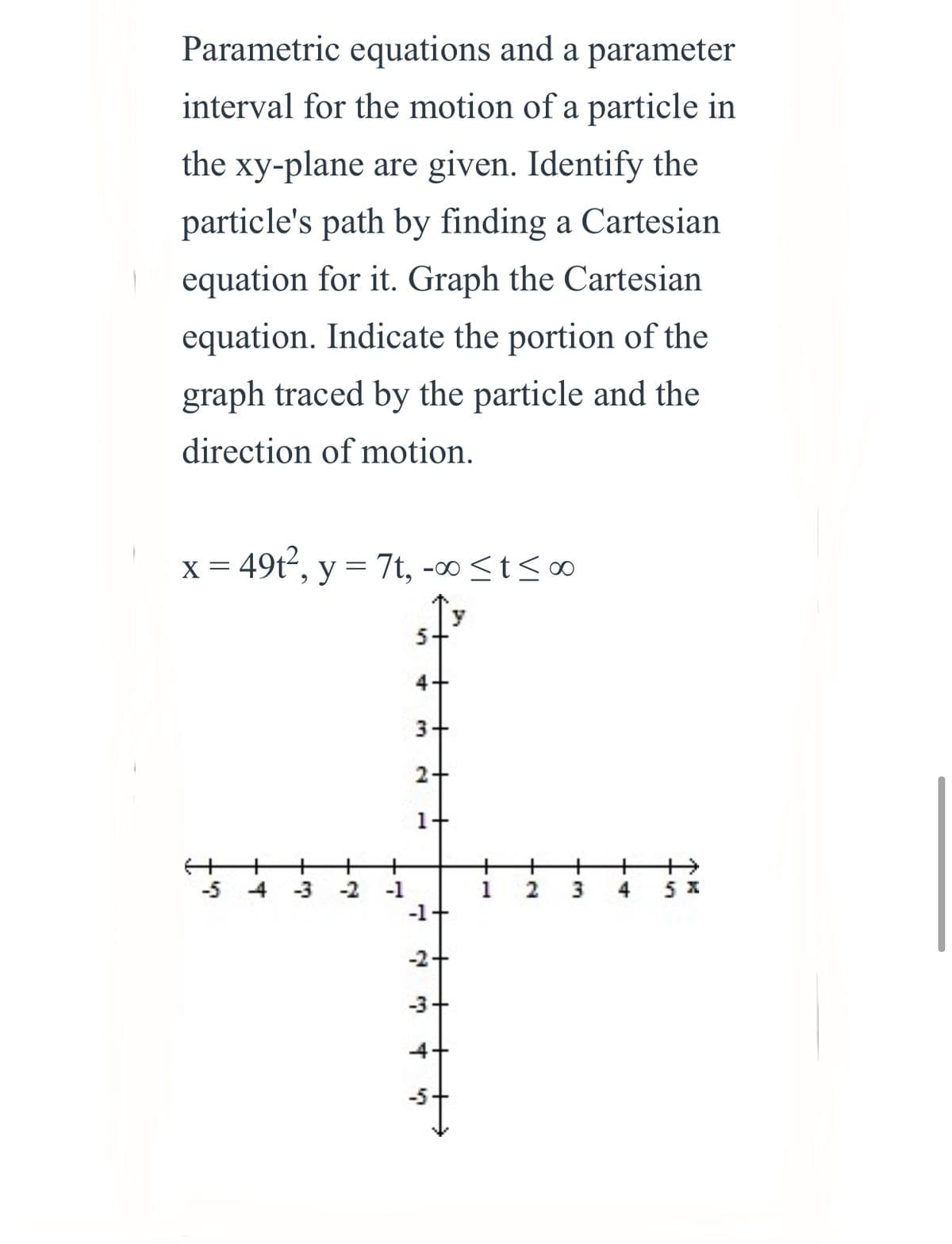 Parametric equations and a parameter
interval for the motion of a particle in
the xy-plane are given. Identify the
particle's path by finding a Cartesian
equation for it. Graph the Cartesian
equation. Indicate the portion of the
graph traced by the particle and the
direction of motion.
x = 49t, y = 7t, -∞ <t<∞
4+
3+
2+
1+
-5 4 -3 -2 -1
-1+
5 x
4
-2+
-3+
