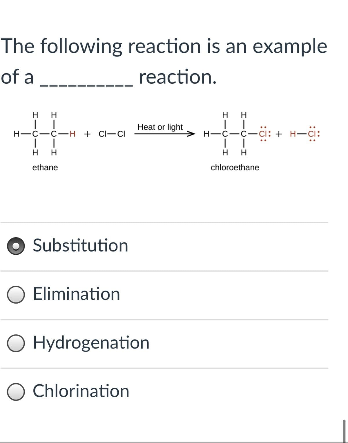 The following reaction is an example
of a
reaction.
H H
нн
Heat or light
H-C-C- H + Cl–CI
H-C-C-cı: + H-Ci:
нн
нн
ethane
chloroethane
Substitution
O Elimination
O Hydrogenation
Chlorination
