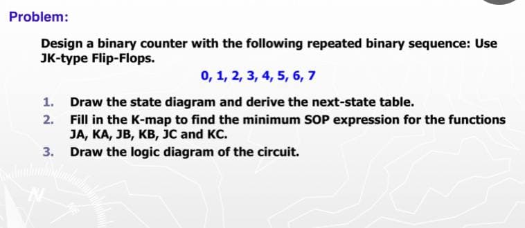 Problem:
Design a binary counter with the following repeated binary sequence: Use
JK-type Flip-Flops.
0, 1, 2, 3, 4, 5, 6, 7
1. Draw the state diagram and derive the next-state table.
2. Fill in the K-map to find the minimum SOP expression for the functions
JA, KA, JB, KB, JC and KC.
3. Draw the logic diagram of the circuit.
