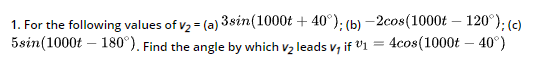 1. For the following values of v2 = (a) 3sin(1000t + 40°); (b) – 2cos(1000t – 120°): (c)
5sin(1000t – 180°). Find the angle by which v2 leads v; if V1 = 4cos(1000t – 40°)
