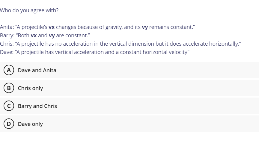 Who do you agree with?
Anita: "A projectile's vx changes because of gravity, and its vy remains constant."
Barry: "Both vx and vy are constant."
Chris: “A projectile has no acceleration in the vertical dimension but it does accelerate horizontally."
Dave: “A projectile has vertical acceleration and a constant horizontal velocity"
A Dave and Anita
B Chris only
(c) Barry and Chris
D Dave only
