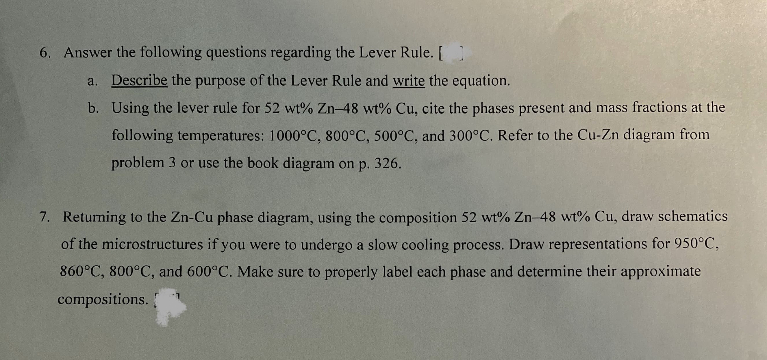 6. Answer the following questions regarding the Lever Rule. [
a. Describe the purpose of the Lever Rule and write the equation.
b. Using the lever rule for 52 wt% Zn-48 wt% Cu, cite the phases present and mass fractions at the
following temperatures: 1000°C, 800°C, 500°C, and 300°C. Refer to the Cu-Zn diagram from
problem 3 or use the book diagram on p. 326.
7. Returning to the Zn-Cu phase diagram, using the composition 52 wt% Zn-48 wt% Cu, draw schematics
of the microstructures if you were to undergo a slow cooling process. Draw representations for 950°C,
860°C, 800°C, and 600°C. Make sure to properly label each phase and determine their approximate
compositions.
