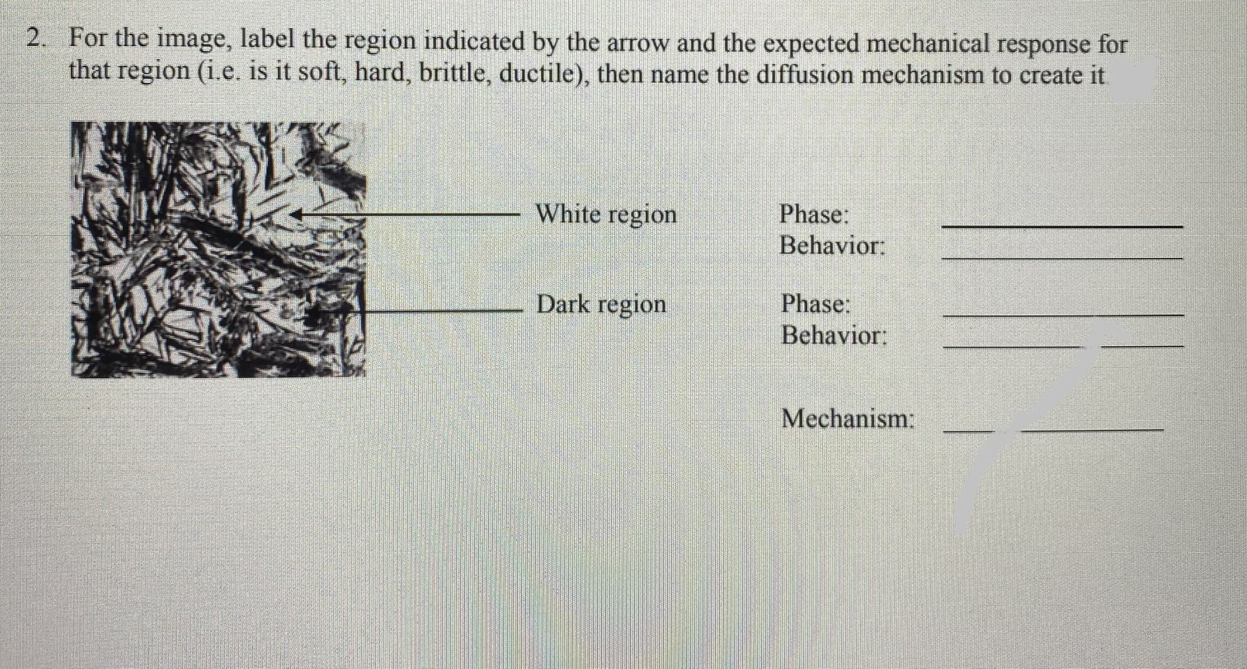 2. For the image, label the region indicated by the arrow and the expected mechanical response for
that region (i.e. is it soft, hard, brittle, ductile), then name the diffusion mechanism to create it
White region
Phase:
Behavior:
Dark region
Phase:
Behavior:
Mechanism:
