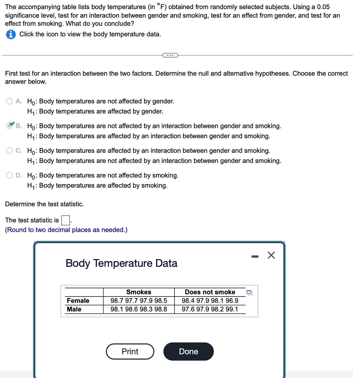 The accompanying table lists body temperatures (in °F) obtained from randomly selected subjects. Using a 0.05
significance level, test for an interaction between gender and smoking, test for an effect from gender, and test for an
effect from smoking. What do you conclude?
Click the icon to view the body temperature data.
First test for an interaction between the two factors. Determine the null and alternative hypotheses. Choose the correct
answer below.
A. Ho: Body temperatures are not affected by gender.
H₁: Body temperatures are affected by gender.
B. Ho: Body temperatures are not affected by an interaction between gender and smoking.
H₁: Body temperatures are affected by an interaction between gender and smoking.
C. Ho: Body temperatures are affected by an interaction between gender and smoking.
H₁: Body temperatures are not affected by an interaction between gender and smoking.
D. Ho: Body temperatures are not affected by smoking.
H₁: Body temperatures are affected by smoking.
Determine the test statistic.
The test statistic is
(Round to two decimal places as needed.)
Body Temperature Data
Female
Male
Smokes
98.7 97.7 97.9 98.5
98.1 98.6 98.3 98.8
Print
Does not smoke
98.4 97.9 98.1 96.9
97.6 97.9 98.2 99.1
Done
I
X