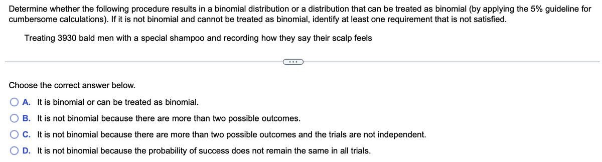 Determine whether the following procedure results in a binomial distribution or a distribution that can be treated as binomial (by applying the 5% guideline for
cumbersome calculations). If it is not binomial and cannot be treated as binomial, identify at least one requirement that is not satisfied.
Treating 3930 bald men with a special shampoo and recording how they say their scalp feels
Choose the correct answer below.
A. It is binomial or can be treated as binomial.
B. It is not binomial because there are more than two possible outcomes.
C. It is not binomial because there are more than two possible outcomes and the trials are not independent.
D. It is not binomial because the probability of success does not remain the same in all trials.