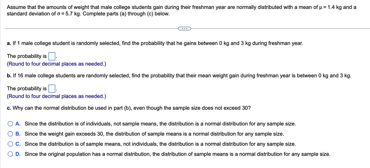 Assume that the amounts of weight that male college students gain during their freshman year are normally distributed with a mean of µ = 1.4 kg and a
standard deviation of o = 5.7 kg. Complete parts (a) through (c) below.
a. If 1 male college student is randomly selected, find the probability that he gains between 0 kg and 3 kg during freshman year.
The probability is.
(Round to four decimal places as needed.)
b. If 16 male college students are randomly selected, find the probability that their mean weight gain during freshman year is between 0 kg and 3 kg.
The probability is
(Round to four decimal places as needed.)
c. Why can the normal distribution be used in part (b), even though the sample size does not exceed 30?
A. Since the distribution is of individuals, not sample means, the distribution is a normal distribution for any sample size.
B. Since the weight gain exceeds 30, the distribution of sample means is a normal distribution for any sample size.
C. Since the distribution is of sample means, not individuals, the distribution is a normal distribution for any sample size.
D. Since the original population has a normal distribution, the distribution of sample means is a normal distribution for any sample size.