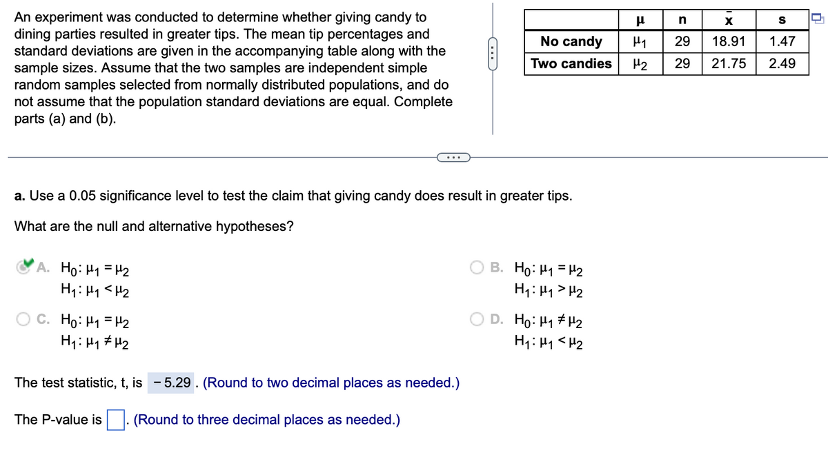 An experiment was conducted to determine whether giving candy to
dining parties resulted in greater tips. The mean tip percentages and
standard deviations are given in the accompanying table along with the
sample sizes. Assume that the two samples are independent simple
random samples selected from normally distributed populations, and do
not assume that the population standard deviations are equal. Complete
parts (a) and (b).
A. Ho: ₁ = ₂
H1₁: M₁ <H₂
a. Use a 0.05 significance level to test the claim that giving candy does result in greater tips.
What are the null and alternative hypotheses?
C. Ho: ₁ = ₂
H₁: H₁ H₂
The test statistic, t, is -5.29. (Round to two decimal places as needed.)
(Round to three decimal places as needed.)
C
The P-value is
No candy
Two candies
B. Ho: H1 = H2
H₁: H₁ H₂
D. Ho: H₁ H₂
H₁: M₁ <H₂
FEE
n
X
S
1.47
29
18.91
29 21.75 2.49
0