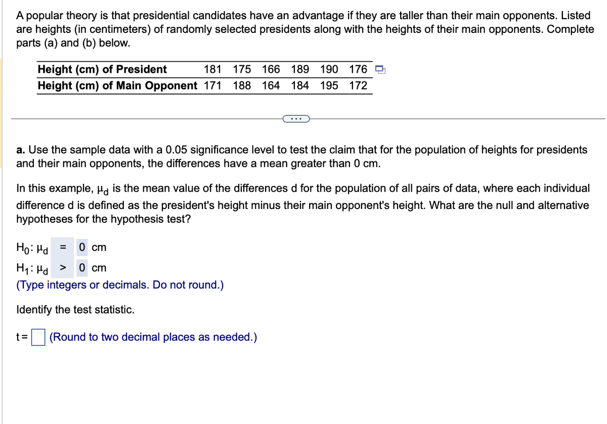 A popular theory is that presidential candidates have an advantage if they are taller than their main opponents. Listed
are heights (in centimeters) of randomly selected presidents along with the heights of their main opponents. Complete
parts (a) and (b) below.
Height (cm) of President
181 175 166 189 190 176
Height (cm) of Main Opponent 171 188 164 184 195 172
a. Use the sample data with a 0.05 significance level to test the claim that for the population of heights for presidents
and their main opponents, the differences have a mean greater than 0 cm.
In this example, μd is the mean value of the differences d for the population of all pairs of data, where each individual
difference d is defined as the president's height minus their main opponent's height. What are the null and alternative
hypotheses for the hypothesis test?
0 cm
Ho: Md
H₁: Md > 0 cm
(Type integers or decimals. Do not round.)
Identify the test statistic.
t=
=
(Round to two decimal places as needed.)