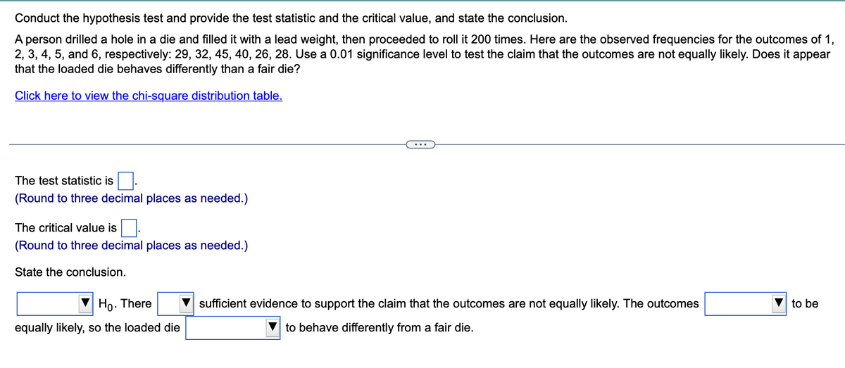 Conduct the hypothesis test and provide the test statistic and the critical value, and state the conclusion.
A person drilled a hole in a die and filled it with a lead weight, then proceeded to roll it 200 times. Here are the observed frequencies for the outcomes of 1,
2, 3, 4, 5, and 6, respectively: 29, 32, 45, 40, 26, 28. Use a 0.01 significance level to test the claim that the outcomes are not equally likely. Does it appear
that the loaded die behaves differently than a fair die?
Click here to view the chi-square distribution table.
The test statistic is
(Round to three decimal places as needed.)
The critical value is
(Round to three decimal places as needed.)
State the conclusion.
Ho. There
equally likely, so the loaded die
sufficient evidence to support the claim that the outcomes are not equally likely. The outcomes
to behave differently from a fair die.
to be