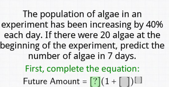 The population of algae in an
experiment has been increasing by 40%
each day. If there were 20 algae at the
beginning of the experiment, predict the
number of algae in 7 days.
First, complete the equation:
Future Amount = [?](1+ [ ])U
%D
