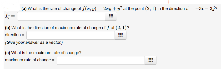 (a) What is the rate of change of f(æ, y) = 2xy + y² at the point (2, 1) in the direction i = –3i – 3j?
(b) What is the direction of maximum rate of change of f at (2, 1)?
direction =
(Give your answer as a vector.)
(c) What is the maximum rate of change?
maximum rate of change =
