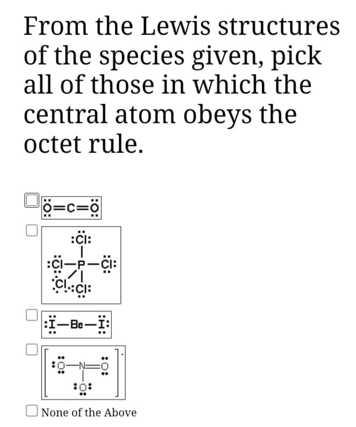 From the Lewis structures
of the species given, pick
all of those in which the
central atom obeys the
octet rule.
P=c=ö
:či:
:ci-P-CI:
P-Ci:
i-Be-i:
U None of the Above

