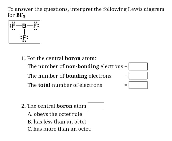 To answer the questions, interpret the following Lewis diagram
for BF3.
F-B-F:
:F:
1. For the central boron atom:
The number of non-bonding electrons =
The number of bonding electrons
The total number of electrons
2. The central boron atom
A. obeys the octet rule
B. has less than an octet.
C. has more than an octet.
II
II
