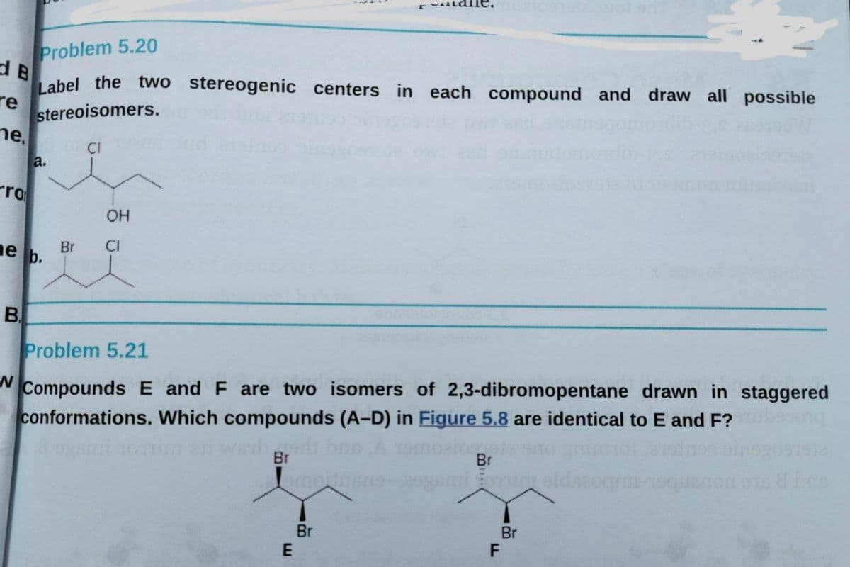 Problem 5.20
Label the two stereogenic centers in
dB
re
stereoisomers.
ne.
each compound and draw all possible
CI
a.
rro
OH
Br
CI
ne b.
B.
Problem 5.21
Compounds E and F are two isomers of 2,3-dibromopentane drawn in staggered
conformations. Which compounds (A-D) in Figure 5.8 are identical to E and F?
im et wihr boe A
mot
Br
omin oldne
Br
F
Br
