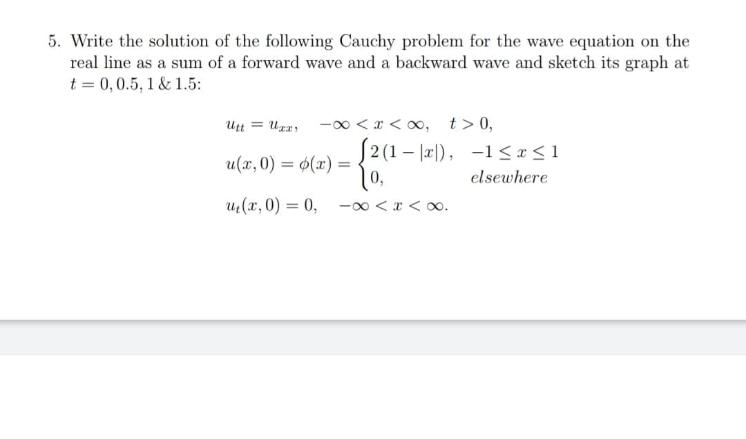 5. Write the solution of the following Cauchy problem for the wave equation on the
real line as a sum of a forward wave and a backward wave and sketch its graph at
t = 0,0.5, 1 & 1.5:
Utt = Uxx;
-00 < x < ,
t > 0,
S2 (1 – l2l), -1 <x<1
|0,
u(x, 0) = $(x)
elsewhere
uz (x, 0) = 0,
-0 < x < o.
