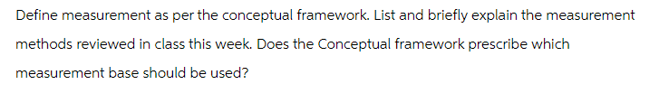 Define measurement as per the conceptual framework. List and briefly explain the measurement
methods reviewed in class this week. Does the Conceptual framework prescribe which
measurement base should be used?