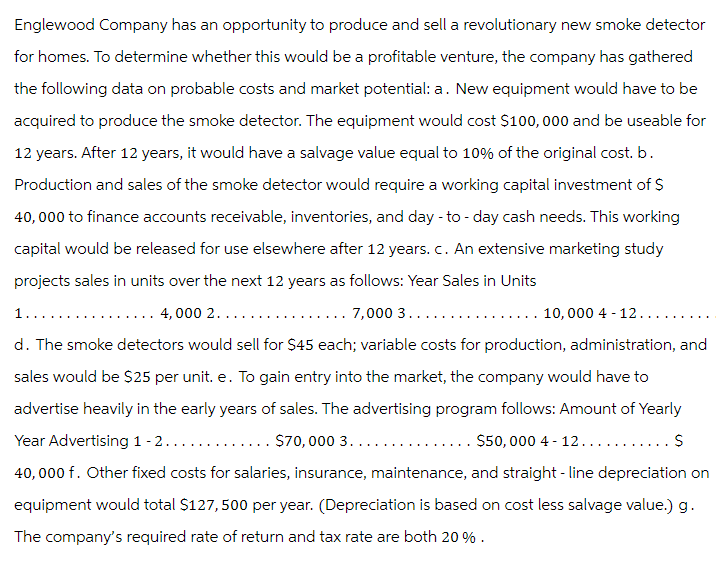 Englewood Company has an opportunity to produce and sell a revolutionary new smoke detector
for homes. To determine whether this would be a profitable venture, the company has gathered
the following data on probable costs and market potential: a. New equipment would have to be
acquired to produce the smoke detector. The equipment would cost $100,000 and be useable for
12 years. After 12 years, it would have a salvage value equal to 10% of the original cost. b.
Production and sales of the smoke detector would require a working capital investment of $
40,000 to finance accounts receivable, inventories, and day-to-day cash needs. This working
capital would be released for use elsewhere after 12 years. c. An extensive marketing study
projects sales in units over the next 12 years as follows: Year Sales in Units
1...
7,000 3.....
... 10,000 4 -12..
..... 4,000 2....
d. The smoke detectors would sell for $45 each; variable costs for production, administration, and
sales would be $25 per unit. e. To gain entry into the market, the company would have to
advertise heavily in the early years of sales. The advertising program follows: Amount of Yearly
Year Advertising 1-2.......
40,000 f. Other fixed costs for salaries, insurance, maintenance, and straight-line depreciation on
equipment would total $127,500 per year. (Depreciation is based on cost less salvage value.) g.
The company's required rate of return and tax rate are both 20%.
$70,000 3....
$50,000 4 - 12.
S