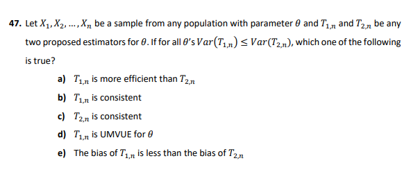 47. Let X1, X2, .., X, be a sample from any population with parameter 0 and T,n and T2,n be any
two proposed estimators for 0. If for all 0's Var(T,,n)< Var(T2n), which one of the following
is true?
a) T1n is more efficient than T2,n
b) T1n is consistent
c) T2n is consistent
d) T1n is UMVUE for 0
e) The bias of T1n is less than the bias of T2,n
