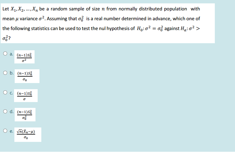 Let X1,X2, .., X, be a random sample of size n from normally distributed population with
mean u variance o?. Assuming that f is a real number determined in advance, which one of
the following statistics can be used to test the nul hypothesis of Ho:o? = o3 against Ha:o? >
of?
O a. (n-1)Så
o2
O b. (n-1)S
O c. (n-1)SÅ
O d. (n-1)5
O e. vn(Xn-4)
