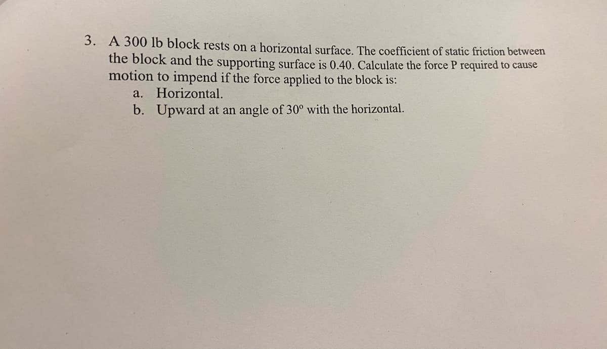 3. A 300 lb block rests on a horizontal surface. The coefficient of static friction between
the block and the supporting surface is 0.40. Calculate the force P required to cause
motion to impend if the force applied to the block is:
a. Horizontal.
b. Upward at an angle of 30° with the horizontal.
