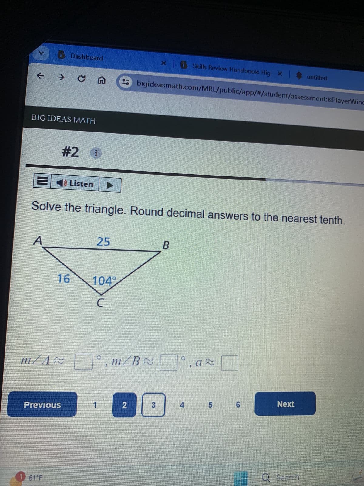 6 Dashboard
xB Skills Review Handbook Hig! × | untitled
X
← → C A → bigideasmath.com/MRL/public/app/#/student/assessment;isPlayerWind
BIG IDEAS MATH
#2 1
Listen▸
Solve the triangle. Round decimal answers to the nearest tenth.
A
25
B
16
104°
C
mZA≈
, mZB
Previous
2
3
4
5
6
Next
61°F
Q Search