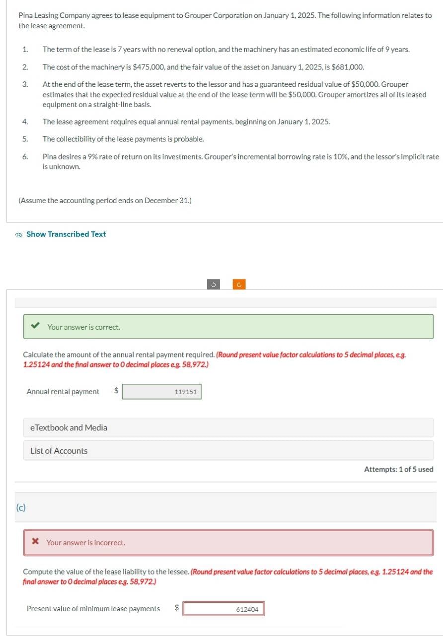 Pina Leasing Company agrees to lease equipment to Grouper Corporation on January 1, 2025. The following information relates to
the lease agreement.
1.
2.
3.
4.
5.
6.
The term of the lease is 7 years with no renewal option, and the machinery has an estimated economic life of 9 years.
The cost of the machinery is $475,000, and the fair value of the asset on January 1, 2025, is $681,000.
At the end of the lease term, the asset reverts to the lessor and has a guaranteed residual value of $50,000. Grouper
estimates that the expected residual value at the end of the lease term will be $50,000. Grouper amortizes all of its leased
equipment on a straight-line basis.
The lease agreement requires equal annual rental payments, beginning on January 1, 2025.
The collectibility of the lease payments is probable.
Pina desires a 9% rate of return on its investments. Grouper's incremental borrowing rate is 10%, and the lessor's implicit rate
is unknown.
(Assume the accounting period ends on December 31.)
(c)
Show Transcribed Text
Your answer is correct.
Calculate the amount of the annual rental payment required. (Round present value factor calculations to 5 decimal places, e.g.
1.25124 and the final answer to O decimal places e.g. 58,972.)
Annual rental payment $
eTextbook and Media
List of Accounts
x Your answer is incorrect.
119151
C
Present value of minimum lease payments $
Compute the value of the lease liability to the lessee. (Round present value factor calculations to 5 decimal places, e.g. 1.25124 and the
final answer to O decimal places e.g. 58,972.)
Attempts: 1 of 5 used
612404