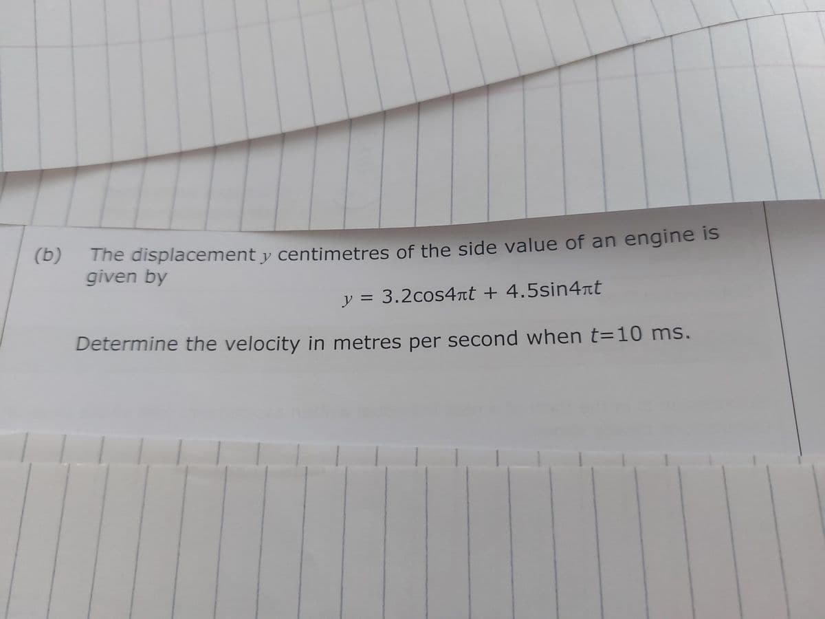 (b)
The displacement y centimetres of the side value of an engine is
given by
y = 3.2cоs4лt + 4.5sin4πt
Determine the velocity in metres per second when t=10 ms.