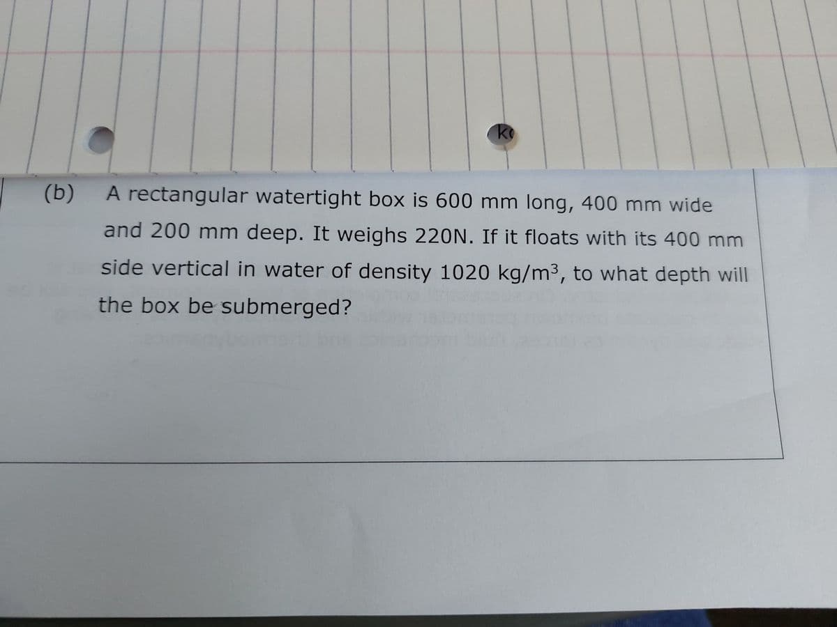 (b)
ko
A rectangular watertight box is 600 mm long, 400 mm wide
and 200 mm deep. It weighs 220N. If it floats with its 400 mm
side vertical in water of density 1020 kg/m³, to what depth will
the box be submerged?