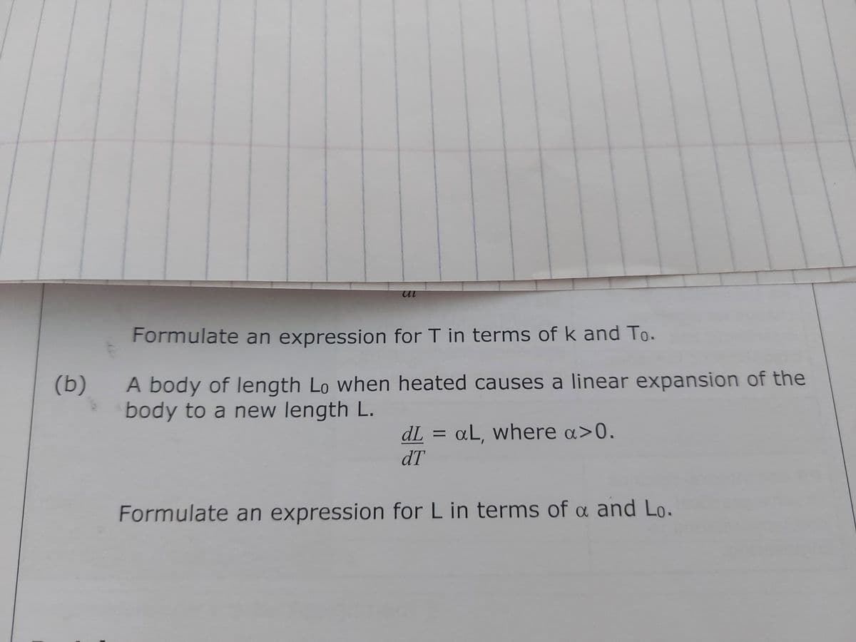 (b)
ul
Formulate an expression for T in terms of k and To.
A body of length Lo when heated causes a linear expansion of the
body to a new length L.
dL = aL, where a>0.
dT
Formulate an expression for L in terms of a and Lo.