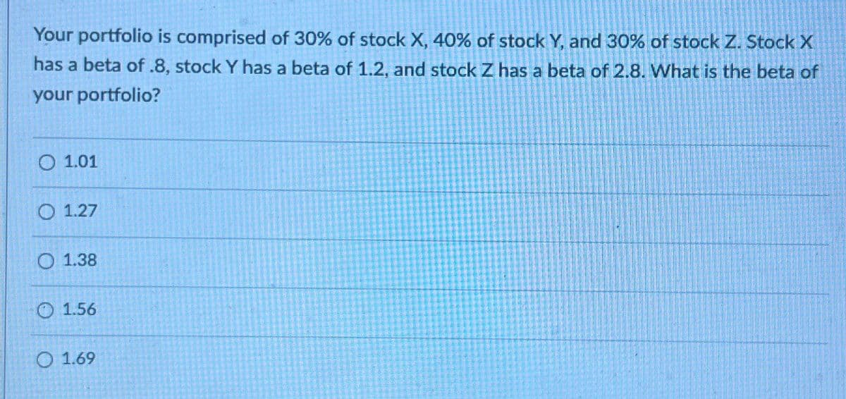 Your portfolio is comprised of 30% of stock X, 40% of stock Y, and 30% of stock Z. Stock X
has a beta of .8, stock Y has a beta of 1.2, and stock Z has a beta of 2.8. What is the beta of
your portfolio?
01.01
O 1.27
O 1.38
1.56
O 1.69
