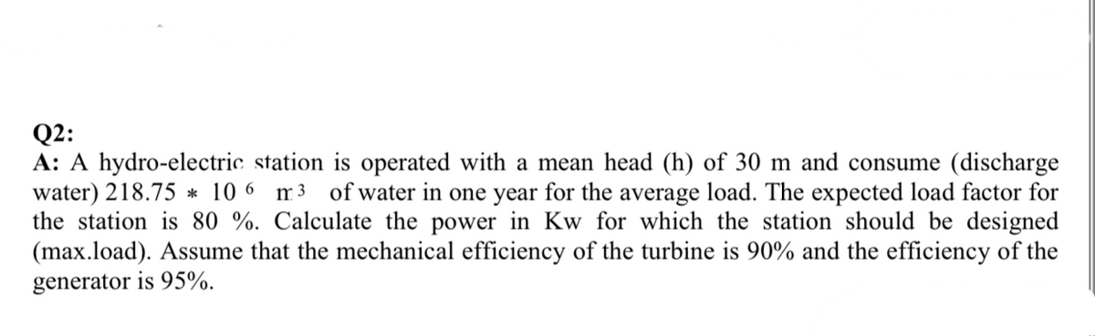 Q2:
A: A hydro-electric station is operated with a mean head (h) of 30 m and consume (discharge
water) 218.75 * 10 6 m3 ofwater in one year for the average load. The expected load factor for
the station is 80 %. Calculate the power in Kw for which the station should be designed
(max.load). Assume that the mechanical efficiency of the turbine is 90% and the efficiency of the
generator is 95%.
