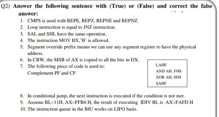 Q2) Answer the following sentence with (True) or (False) and correct the false
answer:
1. CMPS is used with REPE, REPZ, REPNE and REPNZ.
2. Loop instruction is equal to JNZ instruction.
3. SAL and SHL have the same operation.
4. The instruction MOV BX,'B' is allowed.
5. Segment override prefix means we can use any segment register to have the physical
address.
6. In CBW, the MSB of AX is copied to all the bits in DX.
7. The following piece of code is used to:
Complement PF and CF
LAHF
AND AH, FOH
хOR AH, OFH
SAHF
8. In conditional jump, the next instruction is executed if the condition is not met.
9. Assume BL=11H, AX=FFB6 H, the result of executing IDIV BL is AX=FAFD H
10. The instruction queue in the BIU works on LIFO basis.
