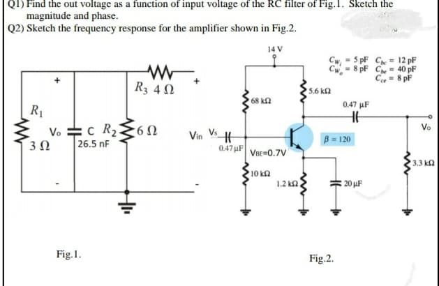 QI) Find the out voltage as a function of input voltage of the RC filter of Fig.1. Sketch the
magnitude and phase.
Q2) Sketch the frequency response for the amplifier shown in Fig.2.
14 V
Cw
= 5 pF C = 12 pF
Cw, = 8 pF Ce = 40 pF
C = 8 pF
R3 4 N
5.6 ka
68 k2
0,47 µF
R1
Vo 수C R26Ω
Vo
Vin VH
B = 120
3 N
26.5 nF
0.47 µF
VBE=0.7V
3.3 ka
10 k2
1.2 ka
20 uF
Fig.1.
Fig.2.
